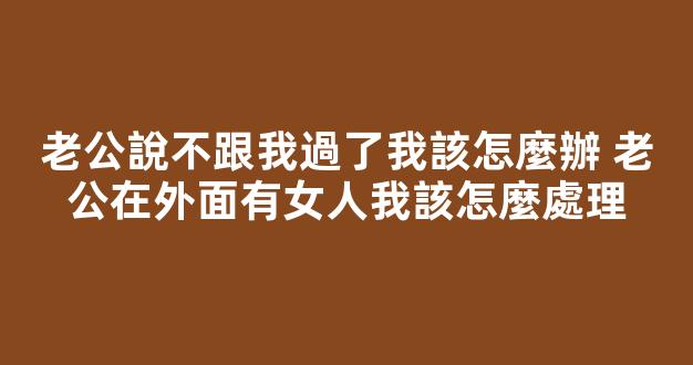 老公說不跟我過了我該怎麼辦 老公在外面有女人我該怎麼處理